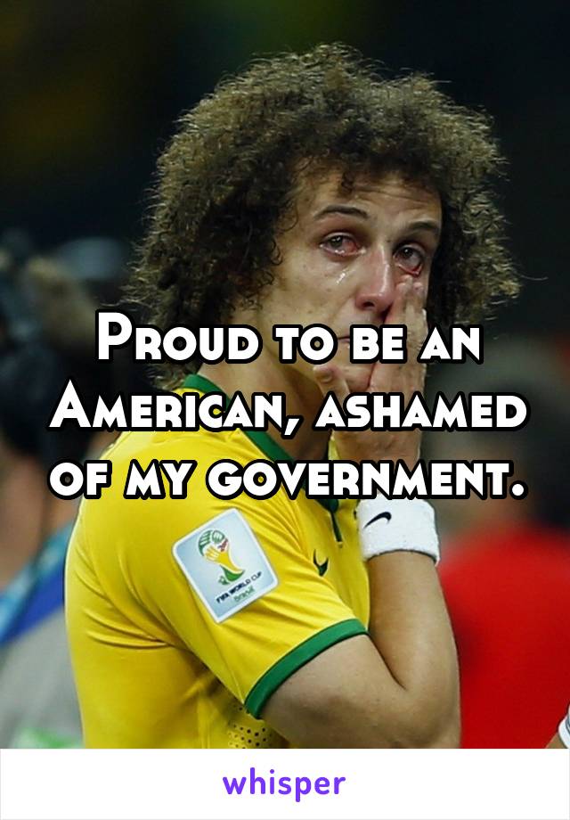 Proud to be an American, ashamed of my government.