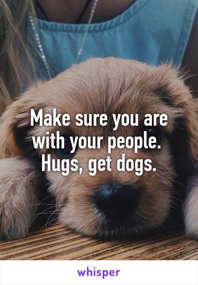 Make sure you are with your people.  Hugs, get dogs.