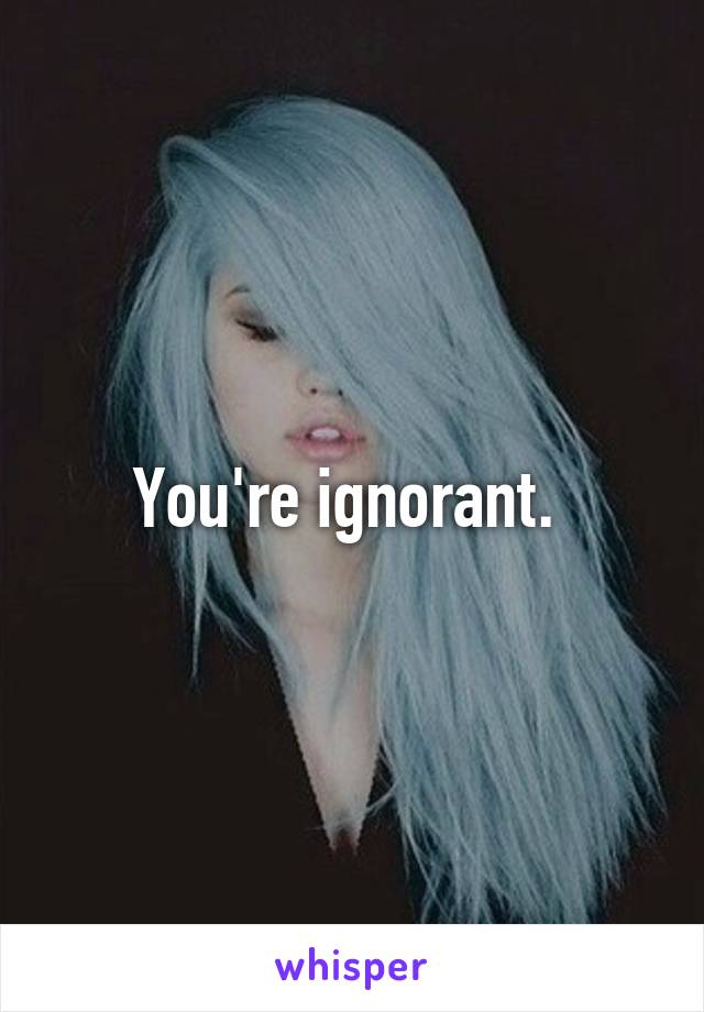 You're ignorant. 