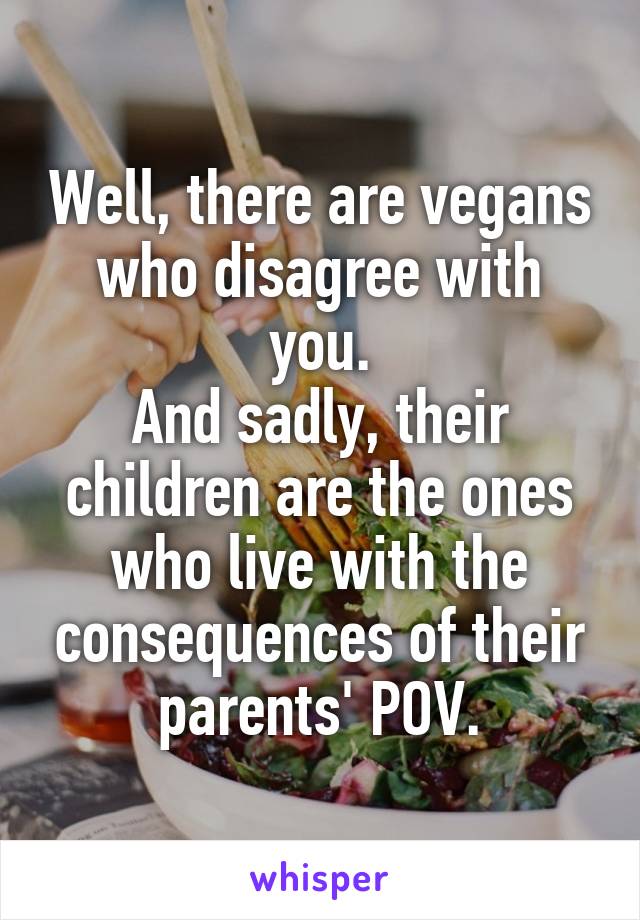 Well, there are vegans who disagree with you.
And sadly, their children are the ones who live with the consequences of their parents' POV.