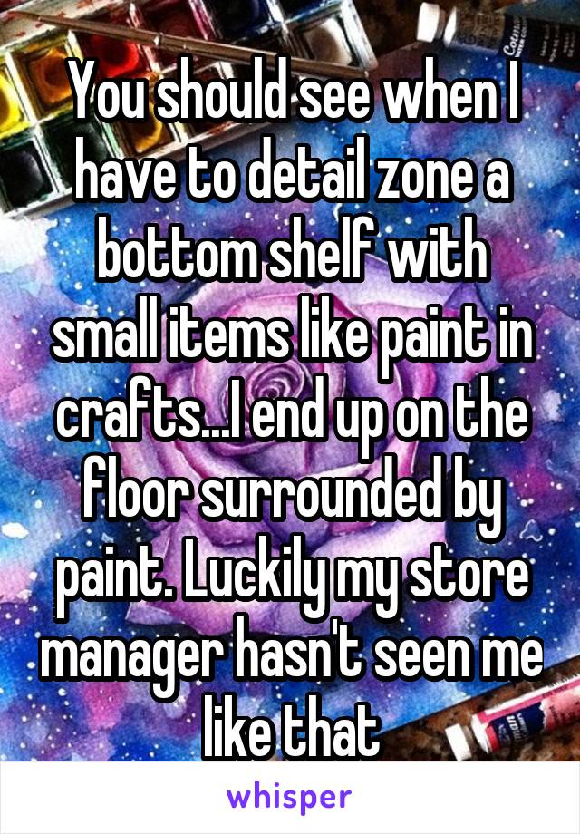 You should see when I have to detail zone a bottom shelf with small items like paint in crafts...I end up on the floor surrounded by paint. Luckily my store manager hasn't seen me like that
