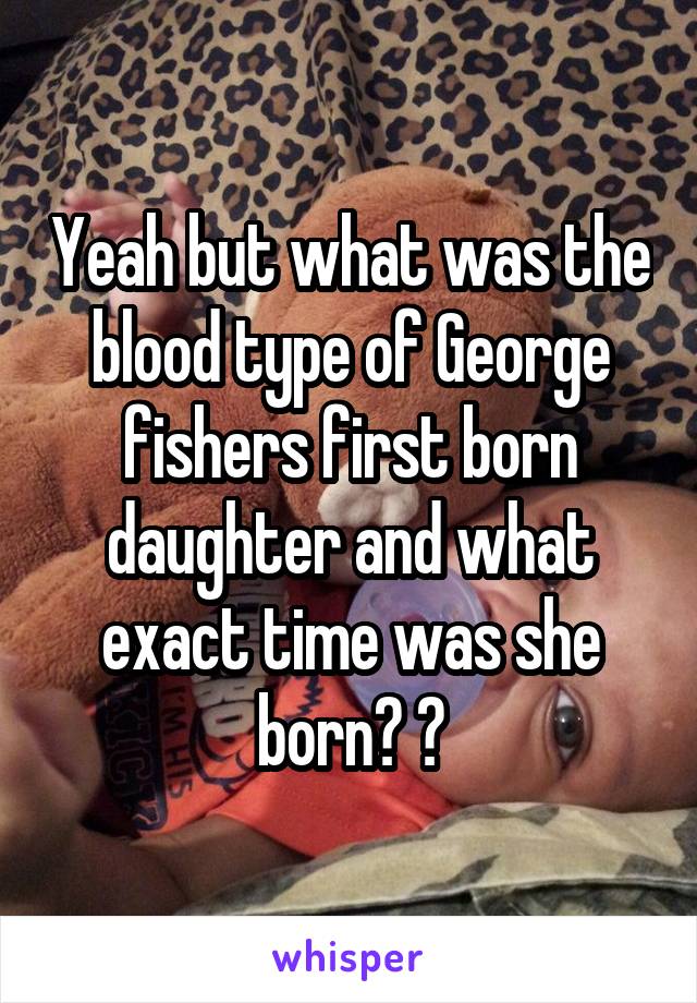 Yeah but what was the blood type of George fishers first born daughter and what exact time was she born? 😄