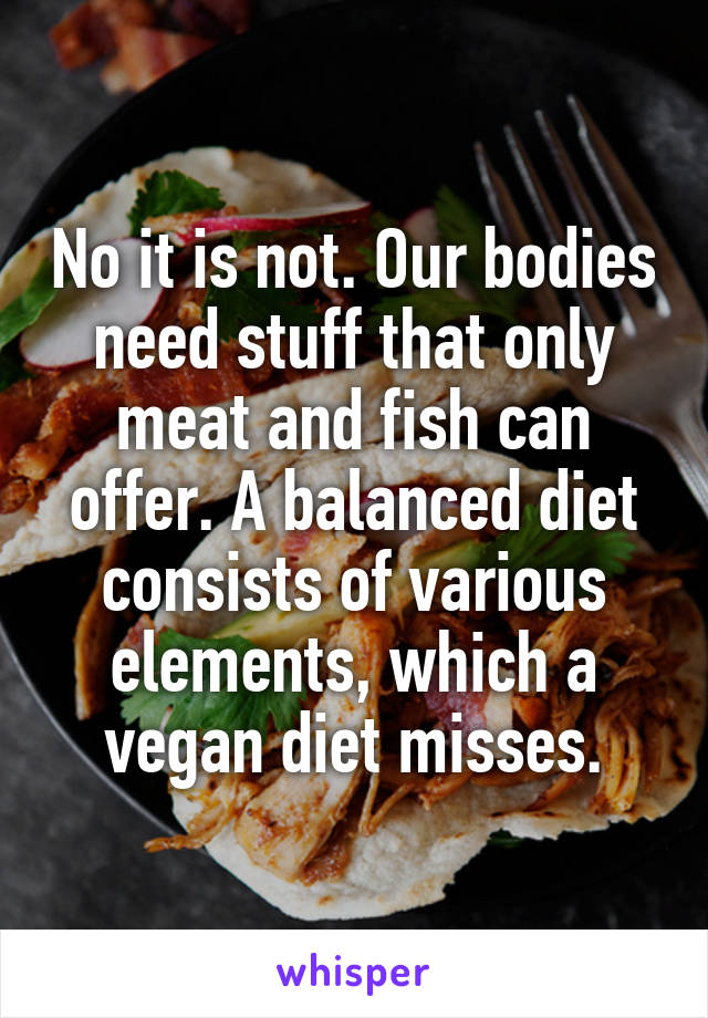 No it is not. Our bodies need stuff that only meat and fish can offer. A balanced diet consists of various elements, which a vegan diet misses.