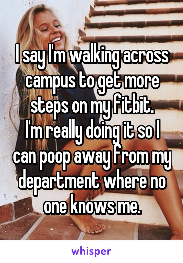 I say I'm walking across campus to get more steps on my fitbit.
I'm really doing it so I can poop away from my department where no one knows me.