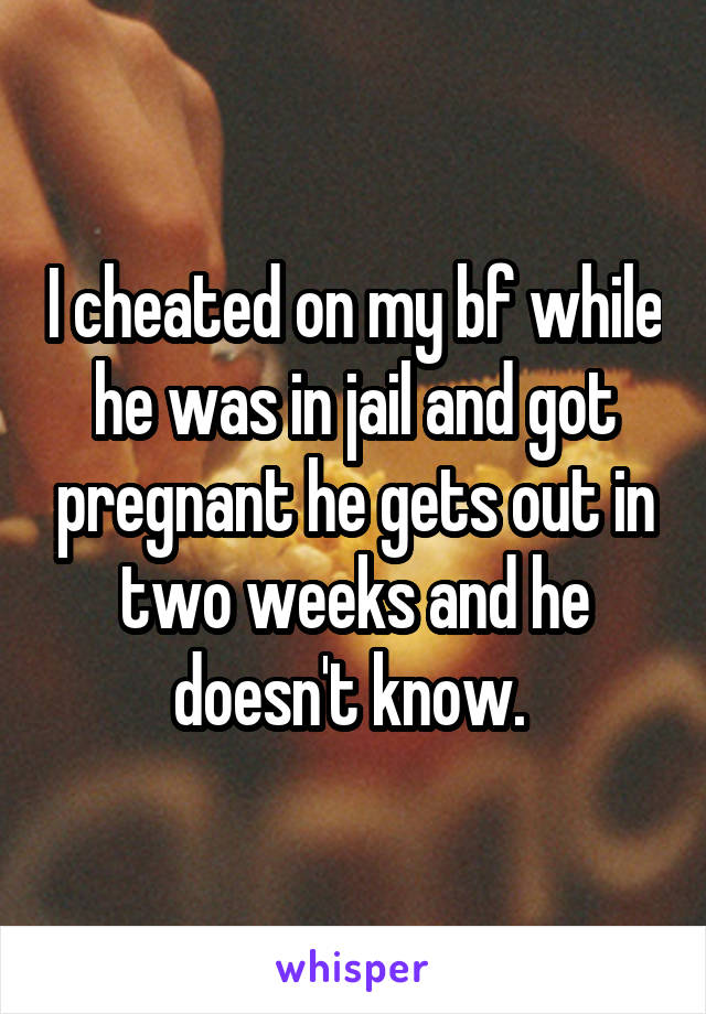 I cheated on my bf while he was in jail and got pregnant he gets out in two weeks and he doesn't know. 