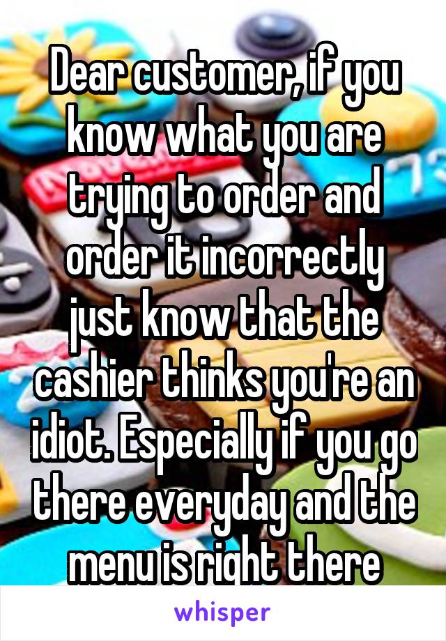 Dear customer, if you know what you are trying to order and order it incorrectly just know that the cashier thinks you're an idiot. Especially if you go there everyday and the menu is right there