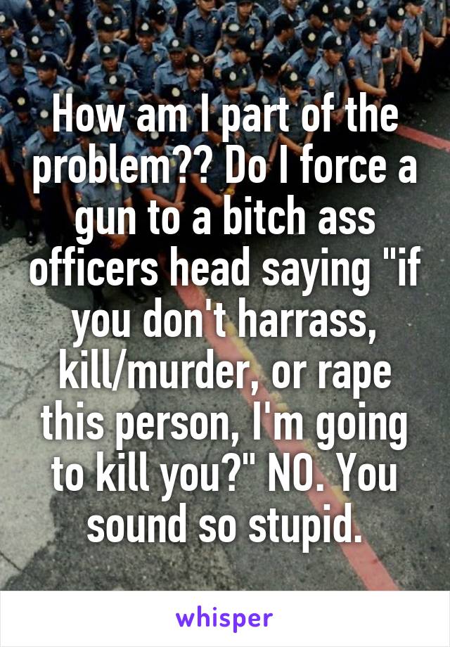 How am I part of the problem?? Do I force a gun to a bitch ass officers head saying "if you don't harrass, kill/murder, or rape this person, I'm going to kill you?" NO. You sound so stupid.