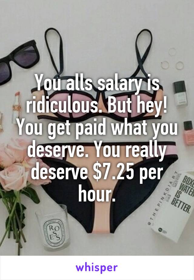 You alls salary is ridiculous. But hey! You get paid what you deserve. You really deserve $7.25 per hour.