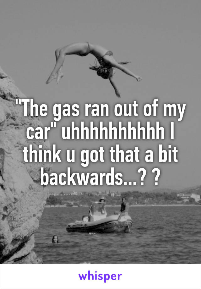 "The gas ran out of my car" uhhhhhhhhhh I think u got that a bit backwards...? 👀