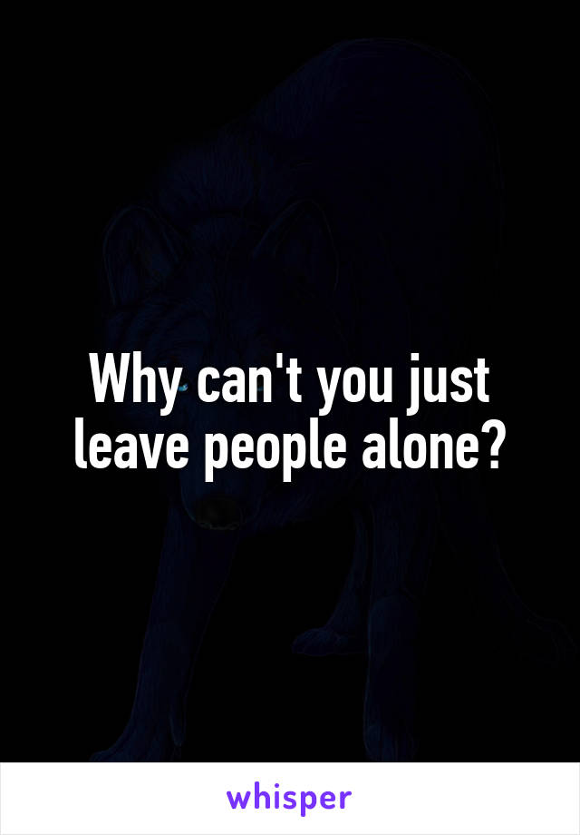 Why can't you just leave people alone?