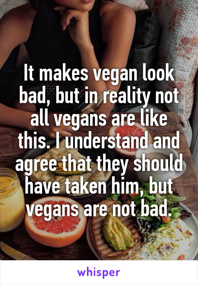 It makes vegan look bad, but in reality not all vegans are like this. I understand and agree that they should have taken him, but vegans are not bad.