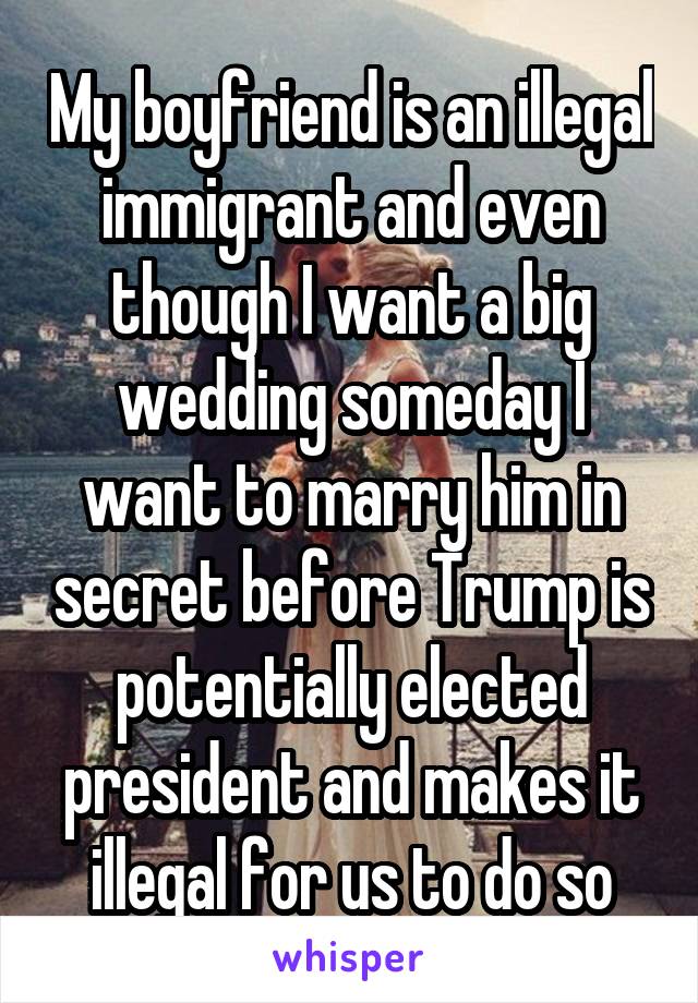 My boyfriend is an illegal immigrant and even though I want a big wedding someday I want to marry him in secret before Trump is potentially elected president and makes it illegal for us to do so