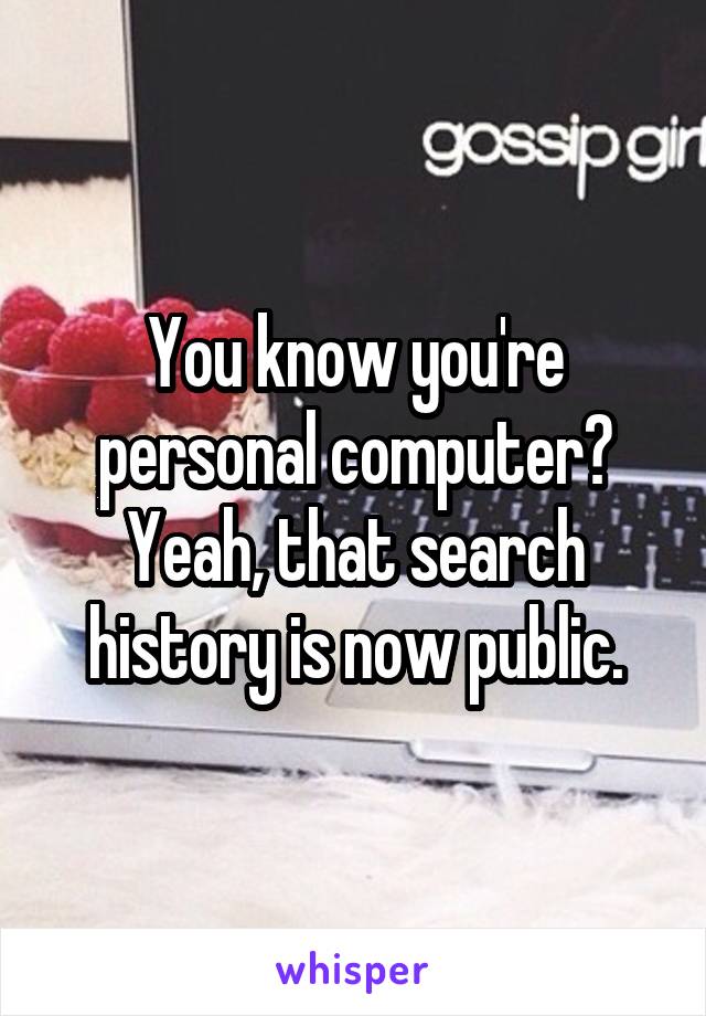 You know you're personal computer? Yeah, that search history is now public.