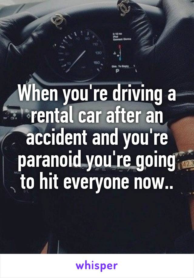 When you're driving a rental car after an accident and you're paranoid you're going to hit everyone now..