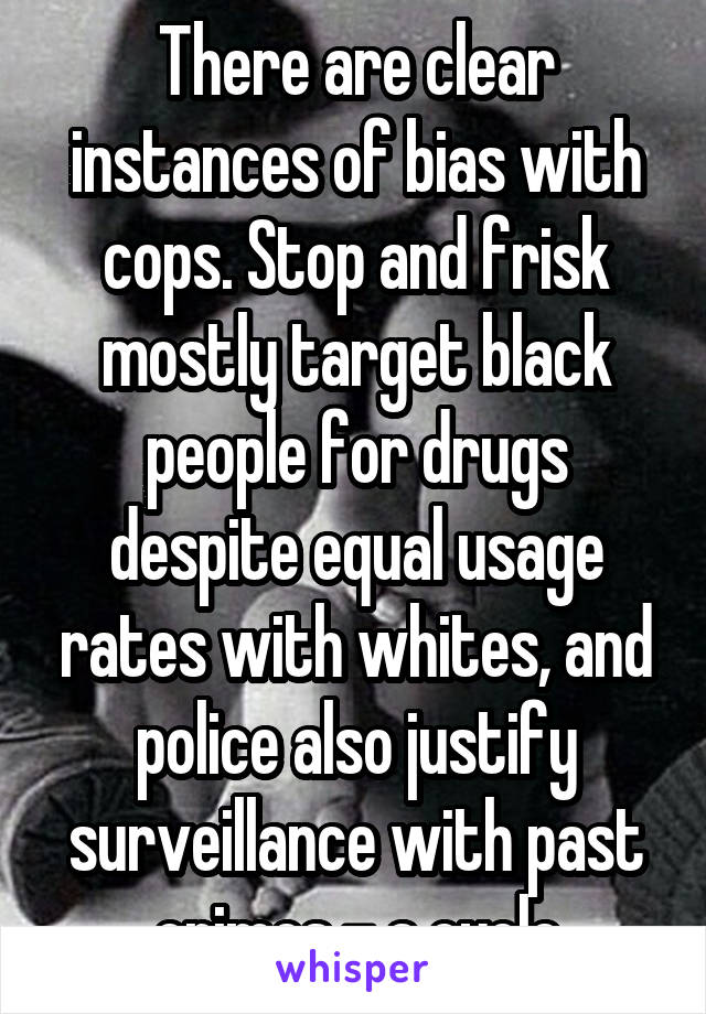 There are clear instances of bias with cops. Stop and frisk mostly target black people for drugs despite equal usage rates with whites, and police also justify surveillance with past crimes - a cycle