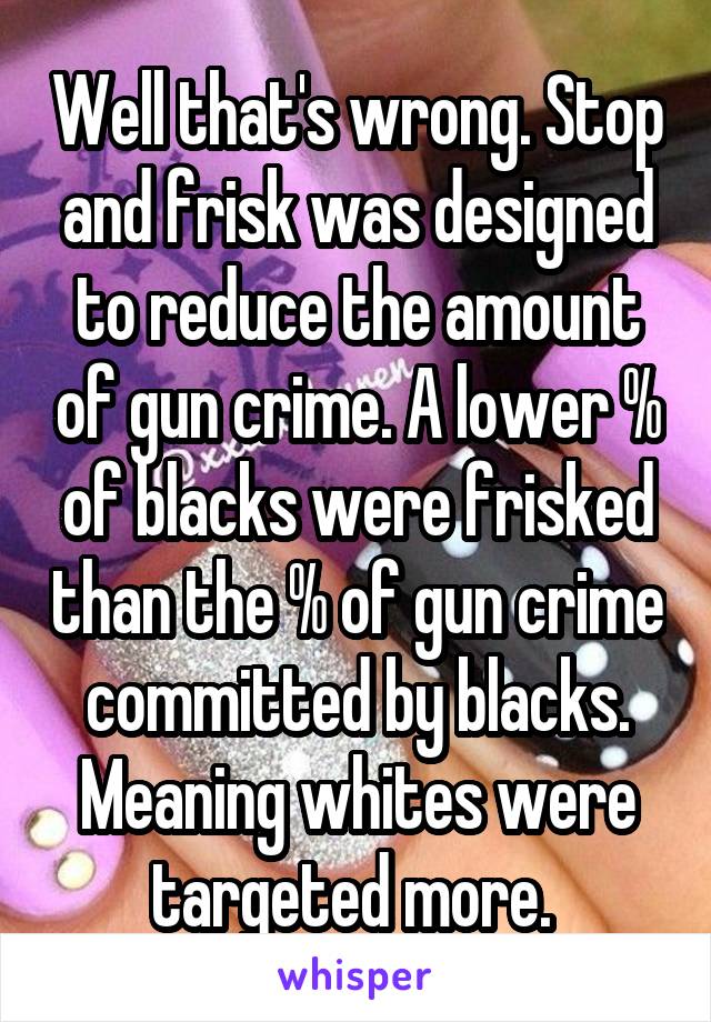 Well that's wrong. Stop and frisk was designed to reduce the amount of gun crime. A lower % of blacks were frisked than the % of gun crime committed by blacks. Meaning whites were targeted more. 