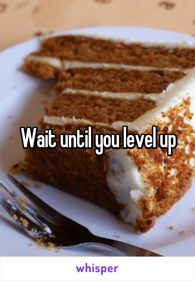 Wait until you level up