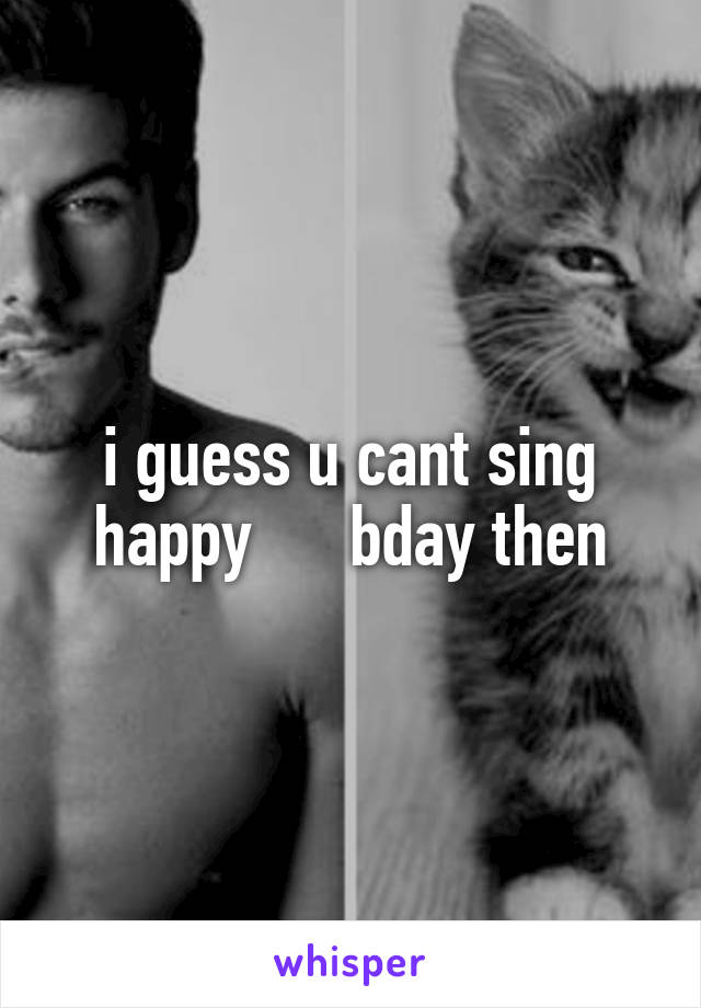 i guess u cant sing happy      bday then