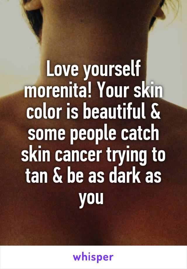 Love yourself morenita! Your skin color is beautiful & some people catch skin cancer trying to tan & be as dark as you 