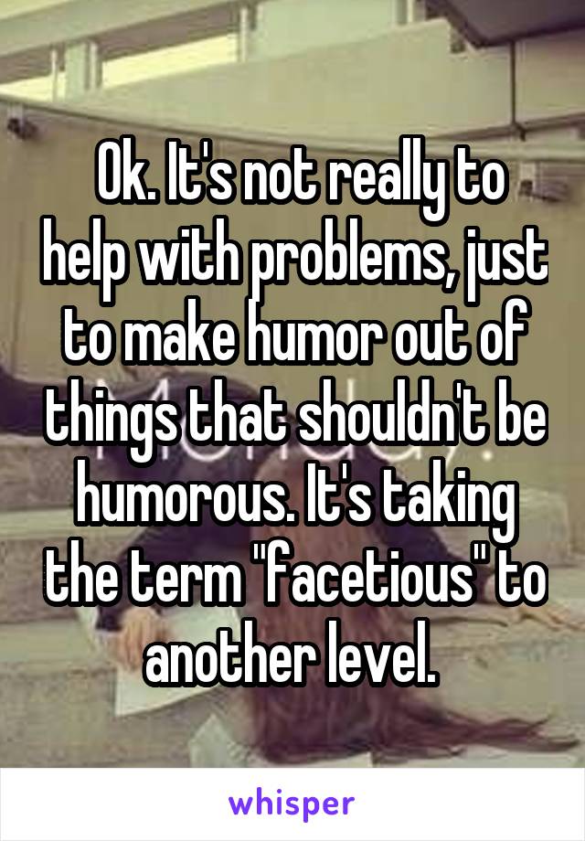  Ok. It's not really to help with problems, just to make humor out of things that shouldn't be humorous. It's taking the term "facetious" to another level. 