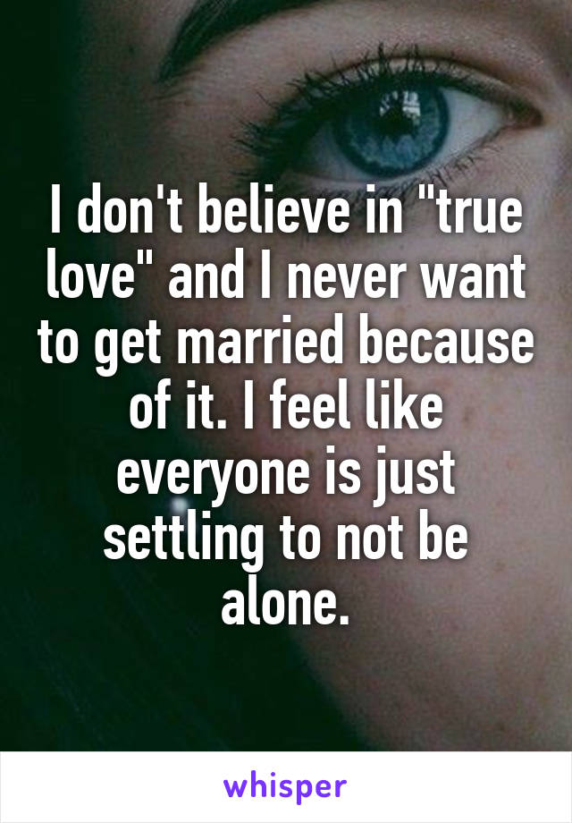 I don't believe in "true love" and I never want to get married because of it. I feel like everyone is just settling to not be alone.