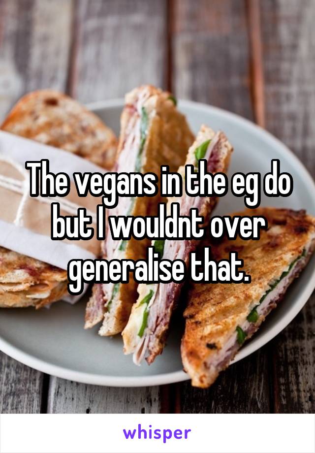 The vegans in the eg do but I wouldnt over generalise that.