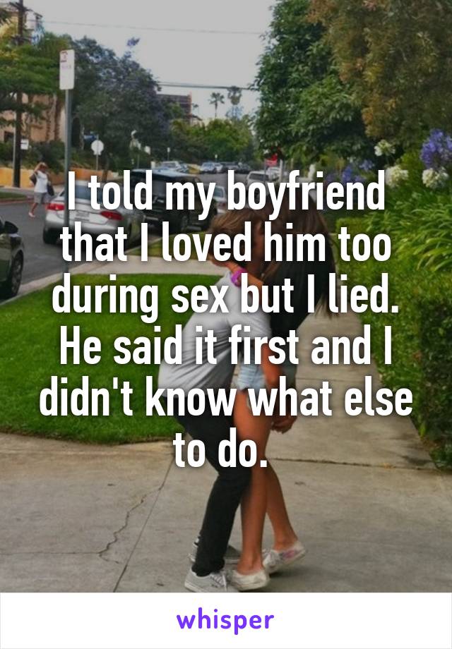 I told my boyfriend that I loved him too during sex but I lied. He said it first and I didn't know what else to do. 