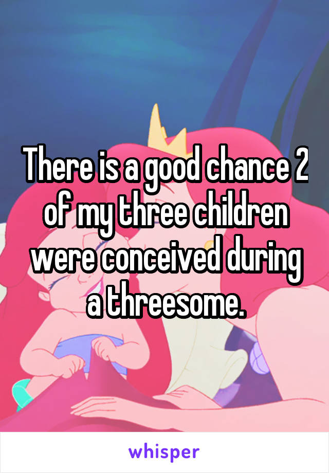 There is a good chance 2 of my three children were conceived during a threesome.