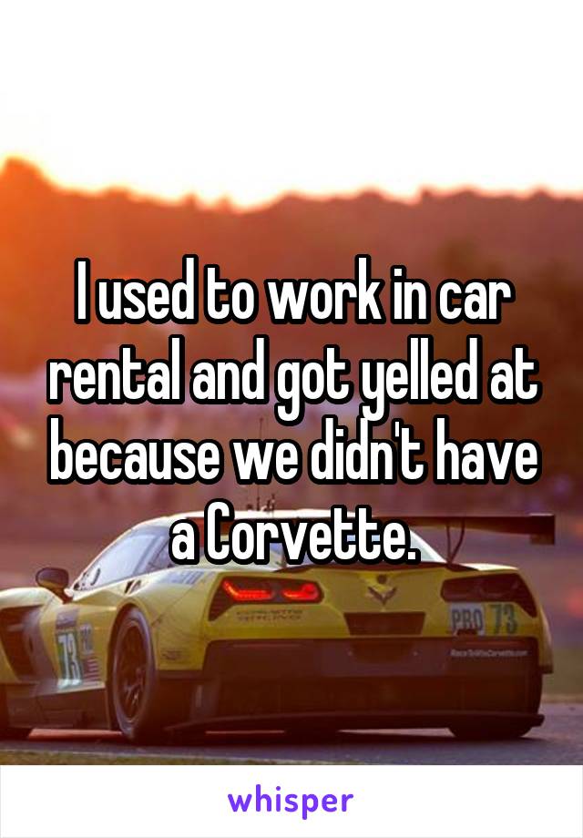 I used to work in car rental and got yelled at because we didn't have a Corvette.