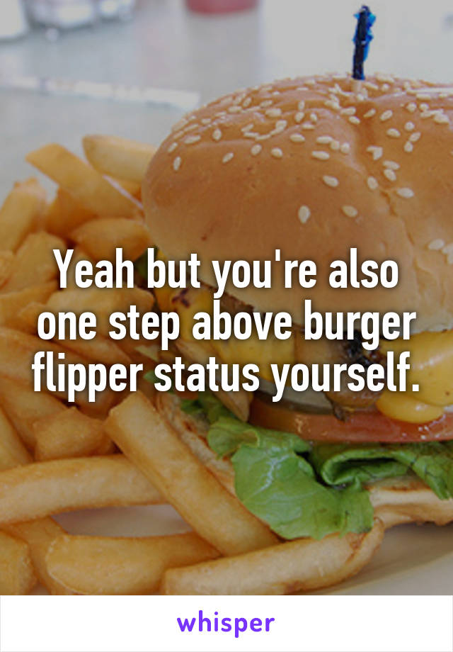 Yeah but you're also one step above burger flipper status yourself.