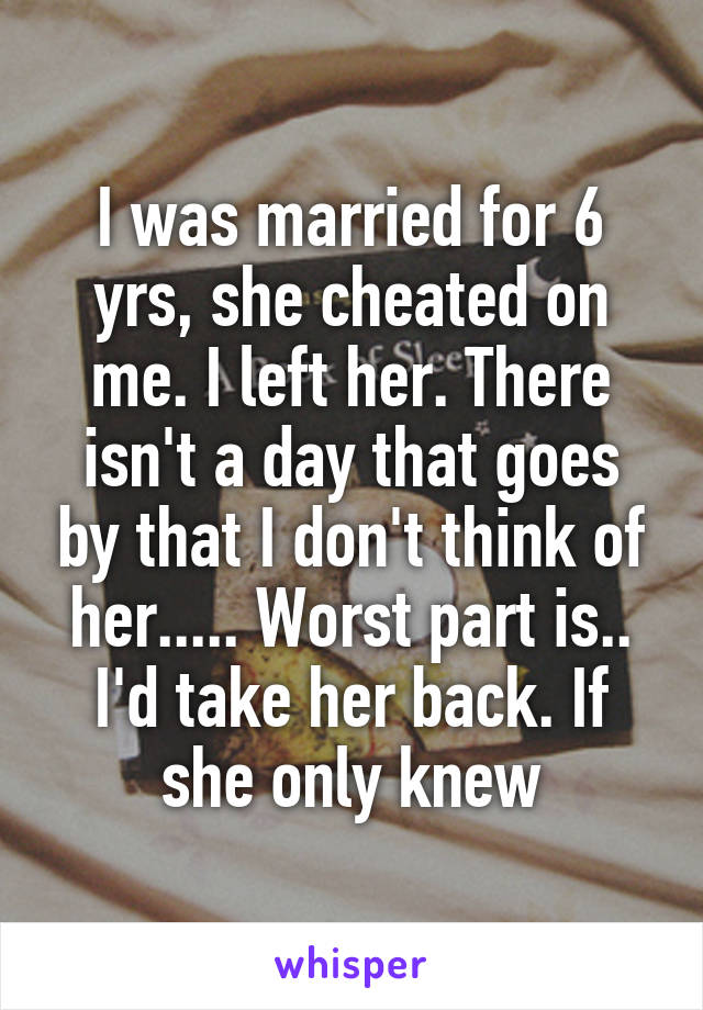 I was married for 6 yrs, she cheated on me. I left her. There isn't a day that goes by that I don't think of her..... Worst part is.. I'd take her back. If she only knew