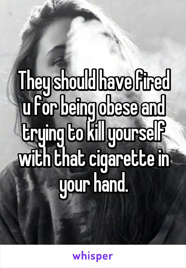 They should have fired u for being obese and trying to kill yourself with that cigarette in your hand.