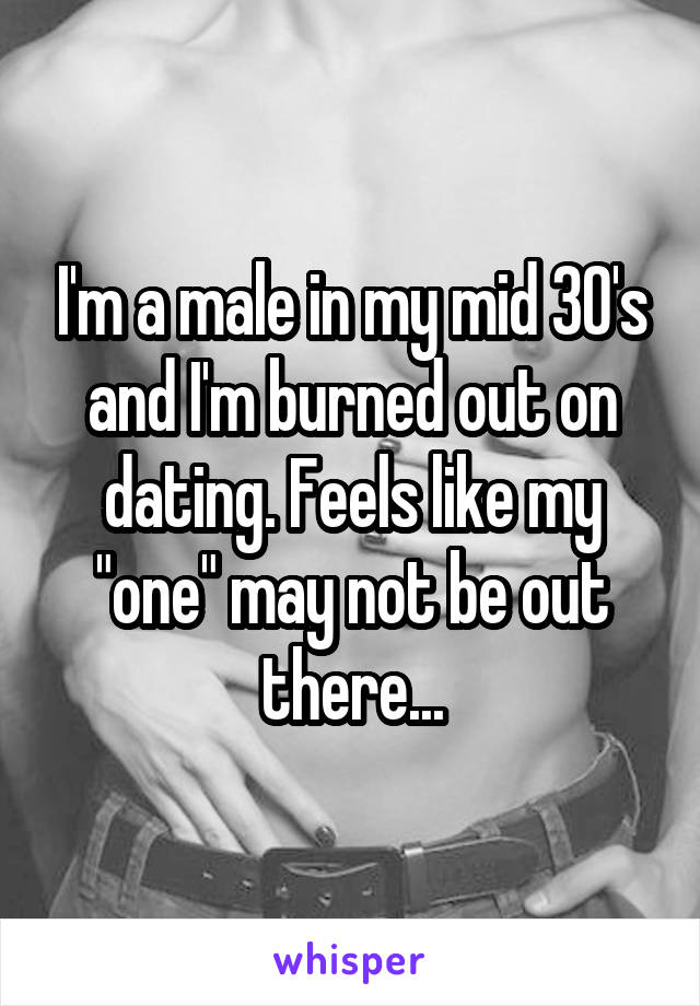 I'm a male in my mid 30's and I'm burned out on dating. Feels like my "one" may not be out there...