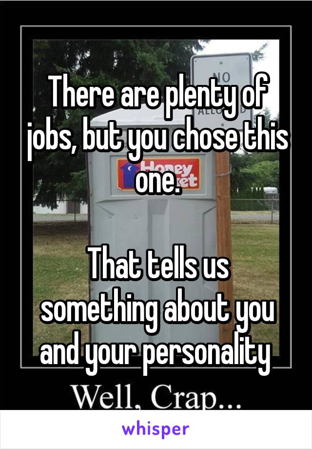 There are plenty of jobs, but you chose this one.

That tells us something about you and your personality 