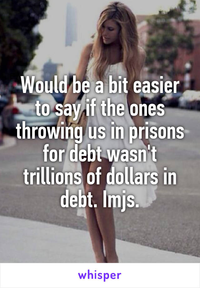 Would be a bit easier to say if the ones throwing us in prisons for debt wasn't trillions of dollars in debt. Imjs.