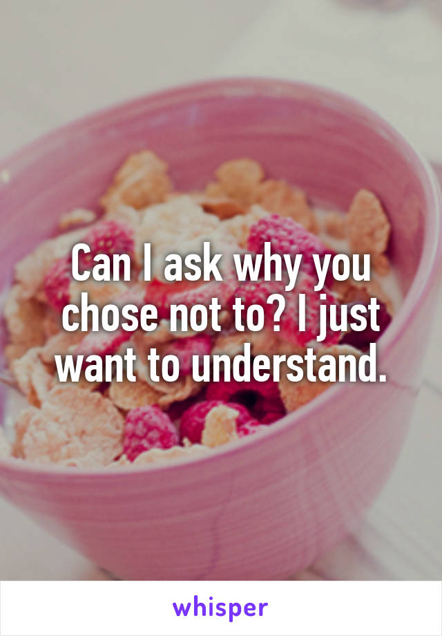 Can I ask why you chose not to? I just want to understand.