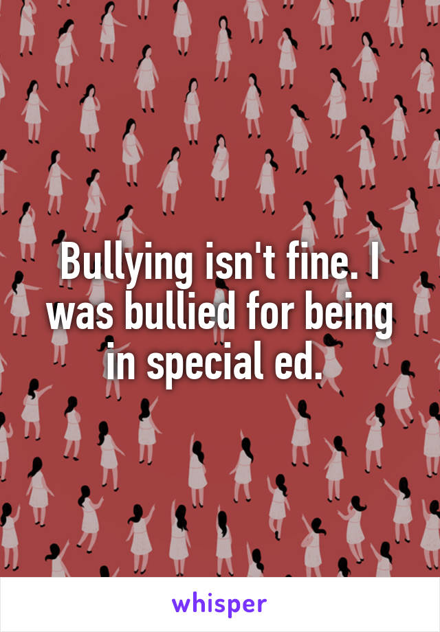 Bullying isn't fine. I was bullied for being in special ed. 