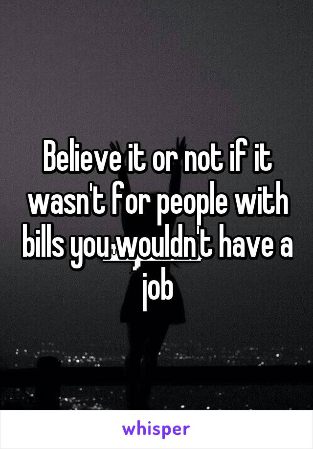 Believe it or not if it wasn't for people with bills you wouldn't have a job
