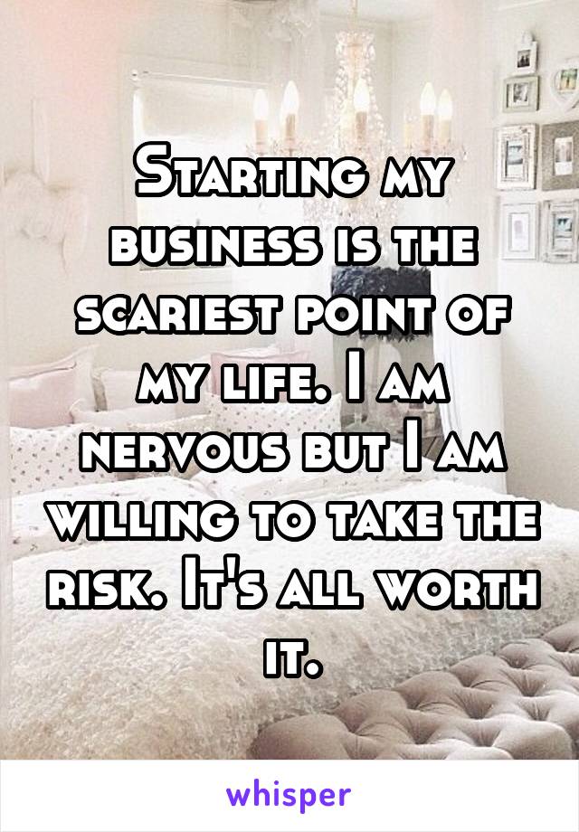 Starting my business is the scariest point of my life. I am nervous but I am willing to take the risk. It's all worth it.