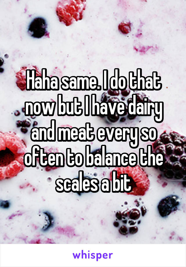 Haha same. I do that now but I have dairy and meat every so often to balance the scales a bit