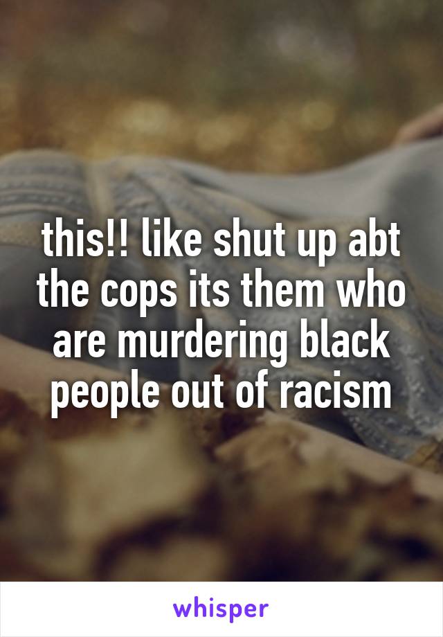 this!! like shut up abt the cops its them who are murdering black people out of racism