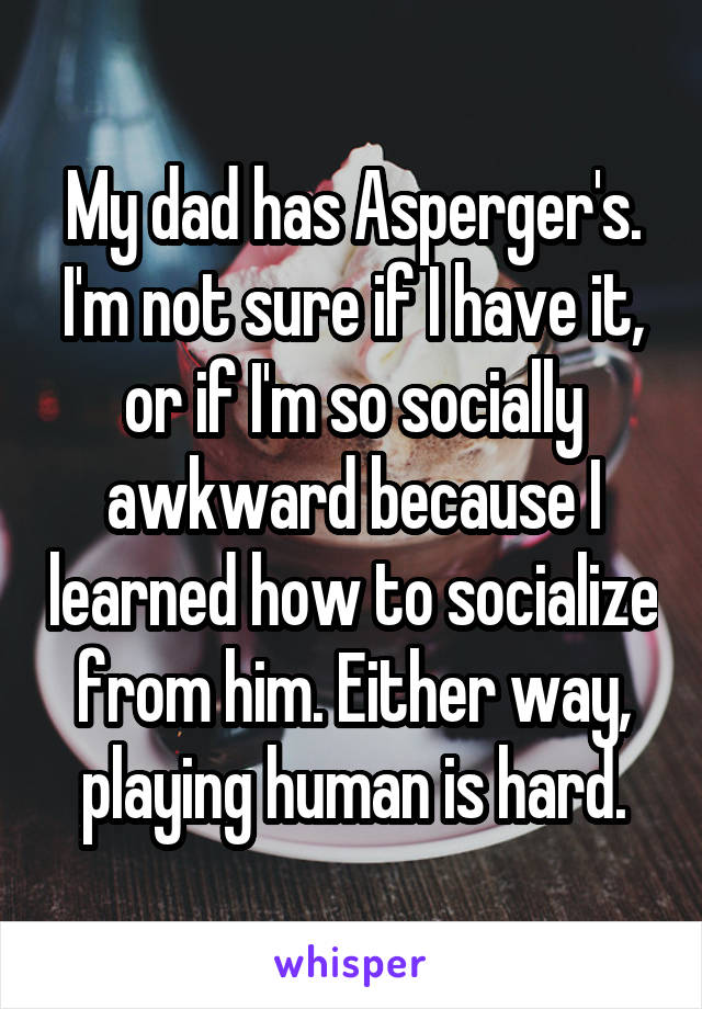 My dad has Asperger's. I'm not sure if I have it, or if I'm so socially awkward because I learned how to socialize from him. Either way, playing human is hard.