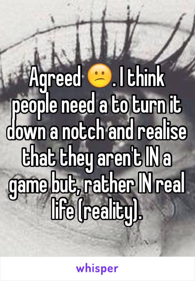 Agreed 😕. I think people need a to turn it down a notch and realise that they aren't IN a game but, rather IN real life (reality).