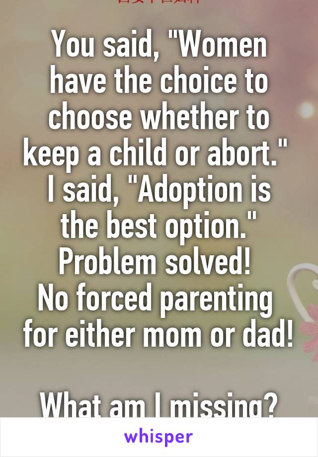 You said, "Women have the choice to choose whether to keep a child or abort." 
I said, "Adoption is the best option."
Problem solved! 
No forced parenting  for either mom or dad! 
What am I missing?