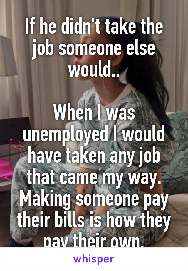 If he didn't take the job someone else would..

When I was unemployed I would have taken any job that came my way. Making someone pay their bills is how they pay their own.