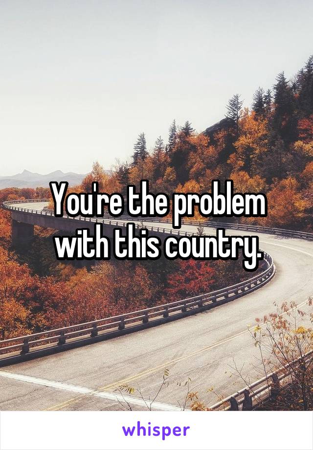 You're the problem with this country.