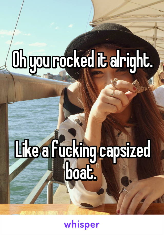 Oh you rocked it alright. 


Like a fucking capsized boat. 
