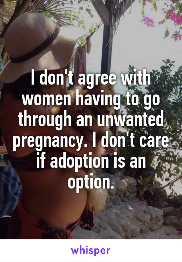 I don't agree with women having to go through an unwanted pregnancy. I don't care if adoption is an option.