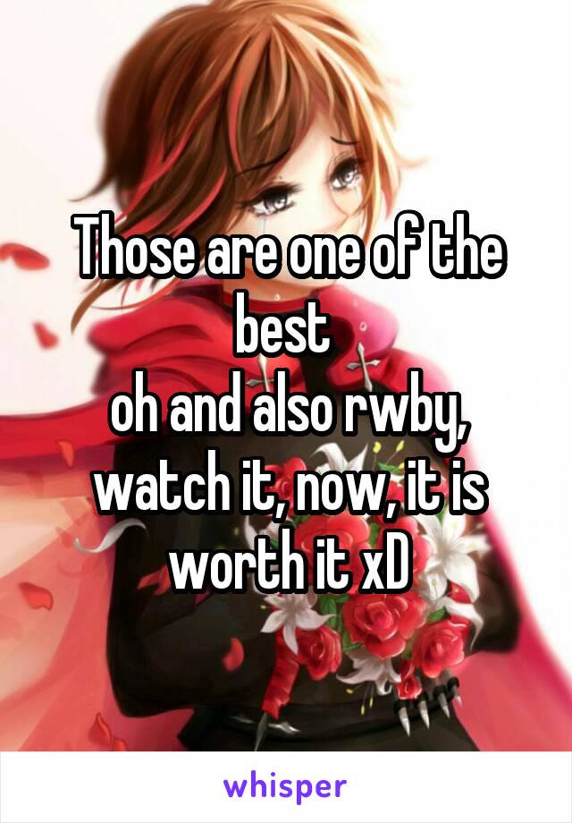 Those are one of the best 
oh and also rwby, watch it, now, it is worth it xD