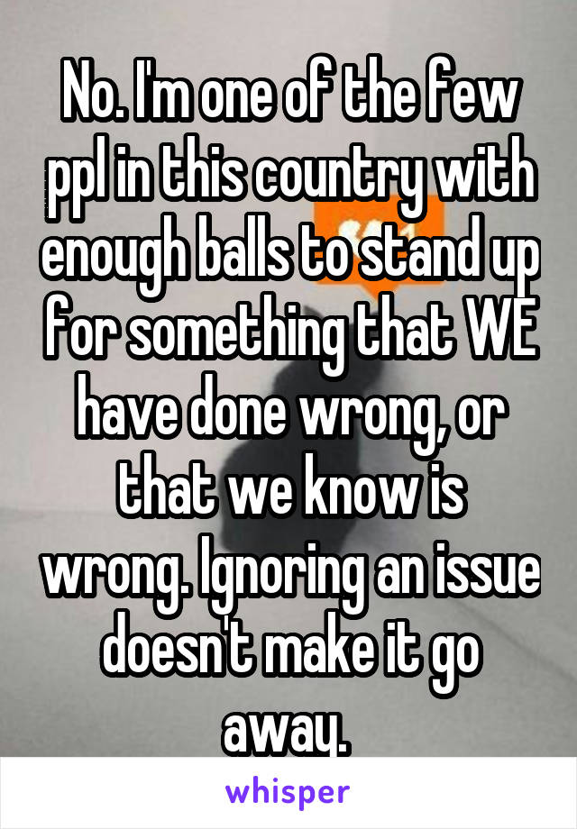 No. I'm one of the few ppl in this country with enough balls to stand up for something that WE have done wrong, or that we know is wrong. Ignoring an issue doesn't make it go away. 